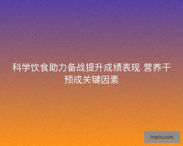 科学饮食助力备战提升成绩表现 营养干预成关键因素
