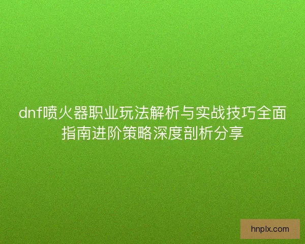 dnf喷火器职业玩法解析与实战技巧全面指南进阶策略深度剖析分享