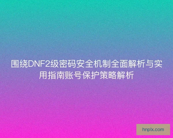 围绕DNF2级密码安全机制全面解析与实用指南账号保护策略解析