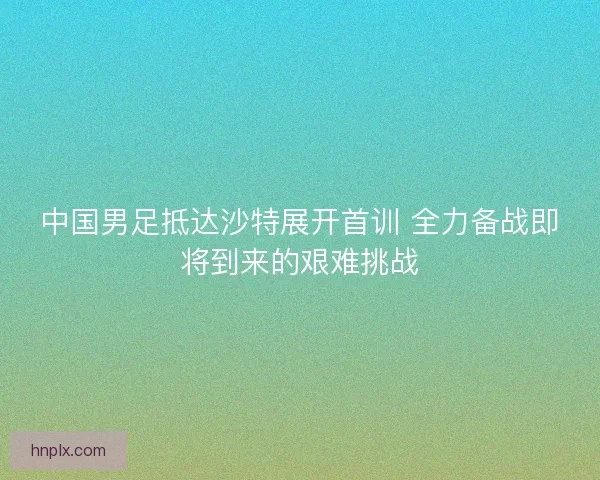 中国男足抵达沙特展开首训 全力备战即将到来的艰难挑战