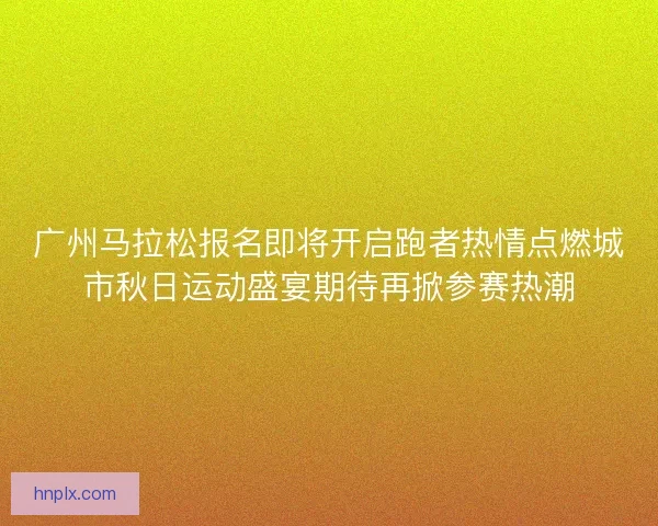 广州马拉松报名即将开启跑者热情点燃城市秋日运动盛宴期待再掀参赛热潮