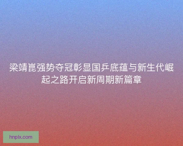 梁靖崑强势夺冠彰显国乒底蕴与新生代崛起之路开启新周期新篇章