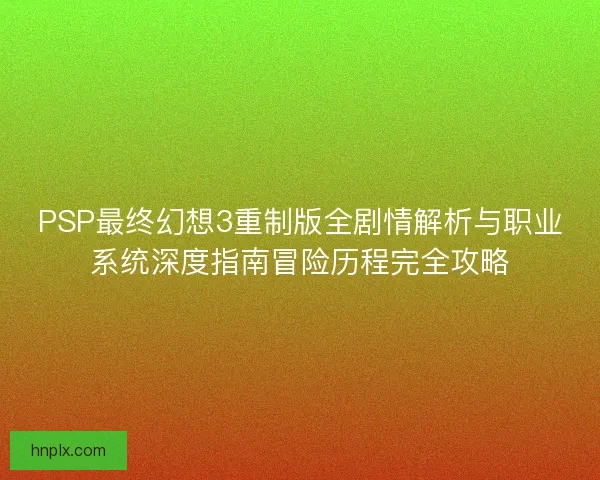 PSP最终幻想3重制版全剧情解析与职业系统深度指南冒险历程完全攻略