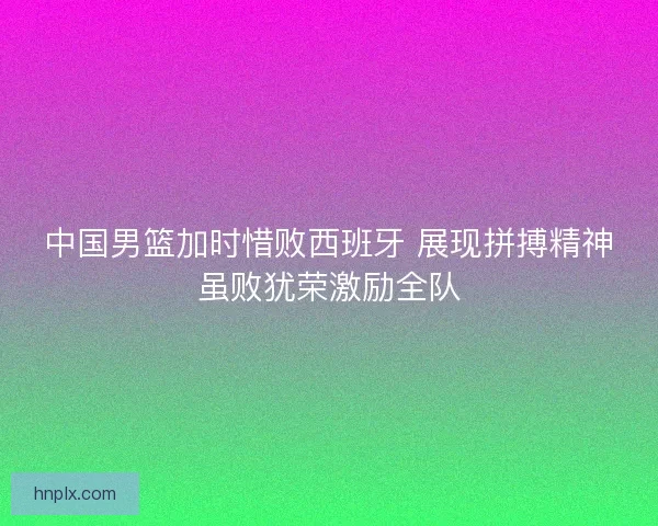 中国男篮加时惜败西班牙 展现拼搏精神虽败犹荣激励全队